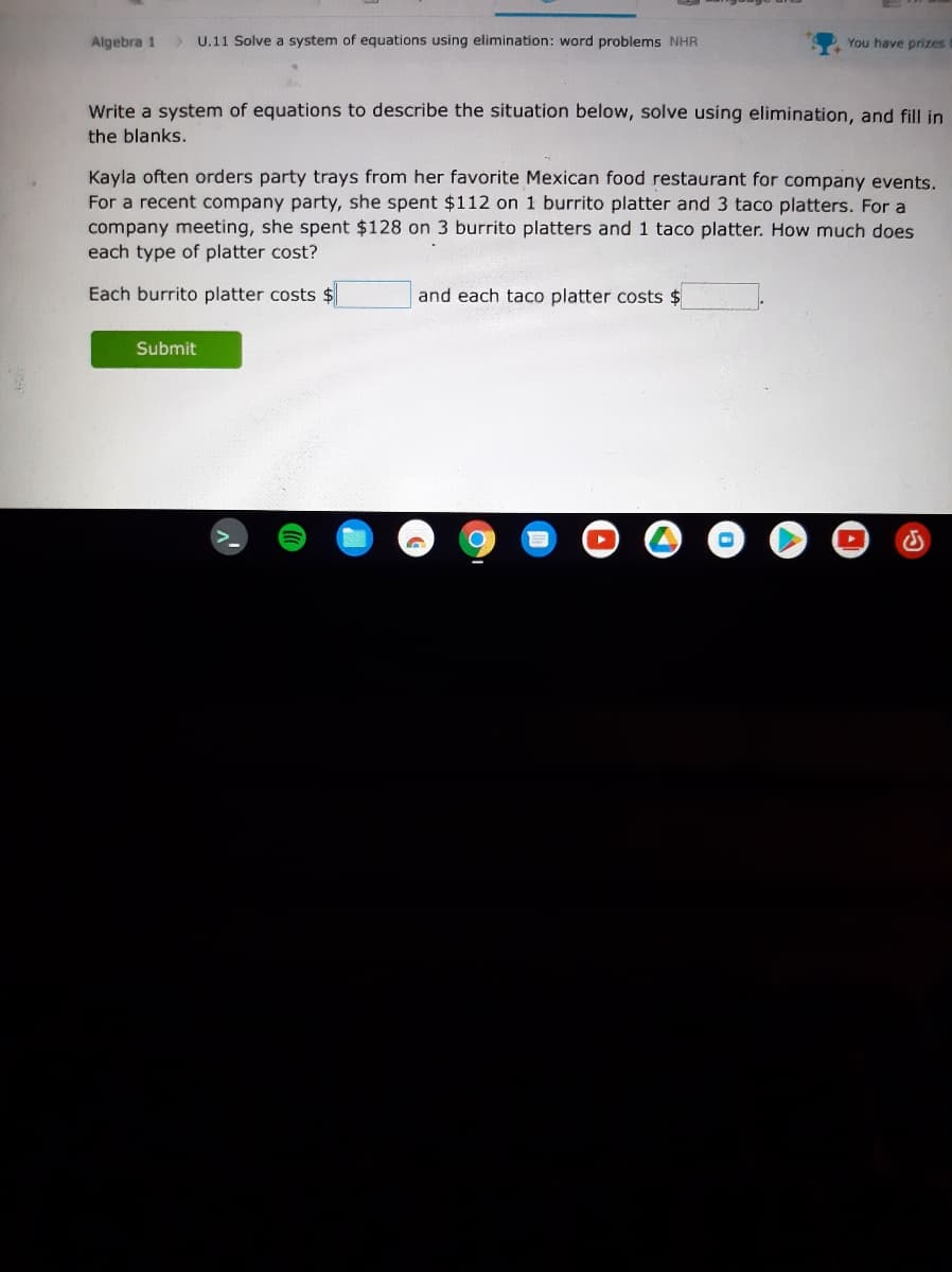 Algebra 1
> U.11 Solve a system of equations using elimination: word problems NHR
You have prizes
Write a system of equations to describe the situation below, solve using elimination, and fill in
the blanks.
Kayla often orders party trays from her favorite Mexican food restaurant for company events.
For a recent company party, she spent $112 on 1 burrito platter and 3 taco platters. For a
company meeting, she spent $128 on 3 burrito platters and 1 taco platter. How much does
each type of platter cost?
Each burrito platter costs $
and each taco platter costs $
Submit
