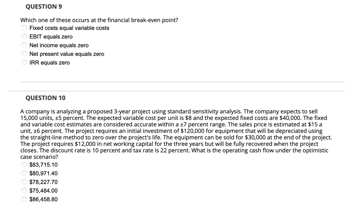 QUESTION 9
Which one of these occurs at the financial break-even point?
Fixed costs equal variable costs
0 0 0 0 0
EBIT equals zero
Net income equals zero
Net present value equals zero
IRR equals zero
QUESTION 10
A company is analyzing a proposed 3-year project using standard sensitivity analysis. The company expects to sell
15,000 units, ±5 percent. The expected variable cost per unit is $8 and the expected fixed costs are $40,000. The fixed
and variable cost estimates are considered accurate within a ±7 percent range. The sales price is estimated at $15 a
unit, ±6 percent. The project requires an initial investment of $120,000 for equipment that will be depreciated using
the straight-line method to zero over the project's life. The equipment can be sold for $30,000 at the end of the project.
The project requires $12,000 in net working capital for the three years but will be fully recovered when the project
closes. The discount rate is 10 percent and tax rate is 22 percent. What is the operating cash flow under the optimistic
case scenario?
$83,715.10
$80,971.40
$78,227.70
$75,484.00
$86,458.80