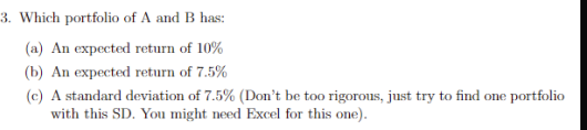 3. Which portfolio of A and B has:
(a) An expected return of 10%
(b) An expected return of 7.5%
(c) A standard deviation of 7.5% (Don't be too rigorous, just try to find one portfolio
with this SD. You might need Excel for this one).