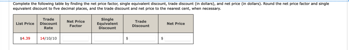 Complete the following table by finding the net price factor, single equivalent discount, trade discount (in dollars), and net price (in dollars). Round the net price factor and single
equivalent discount to five decimal places, and the trade discount and net price to the nearest cent, when necessary.
List Price
$4.39
Trade
Discount
Rate
14/10/10
Net Price
Factor
Single
Equivalent
Discount
tA
Trade
Discount
LA
Net Price