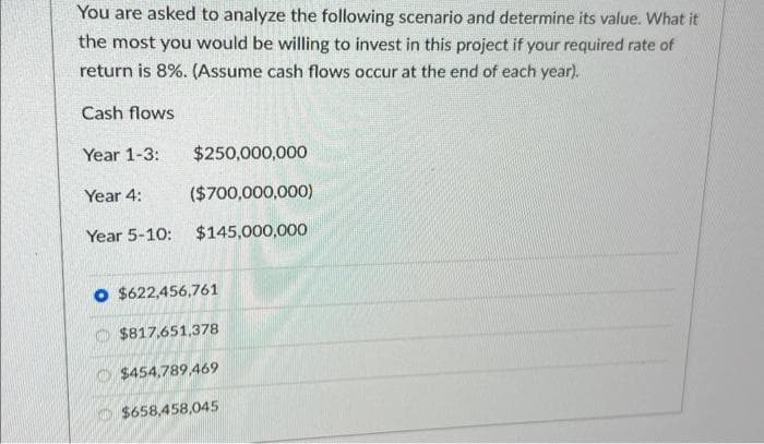 You are asked to analyze the following scenario and determine its value. What it
the most you would be willing to invest in this project if your required rate of
return is 8%. (Assume cash flows occur at the end of each year).
Cash flows
Year 1-3:
$250,000,000
Year 4:
($700,000,000)
Year 5-10: $145,000,000
O $622,456,761
$817,651,378
$454,789,469
$658,458,045