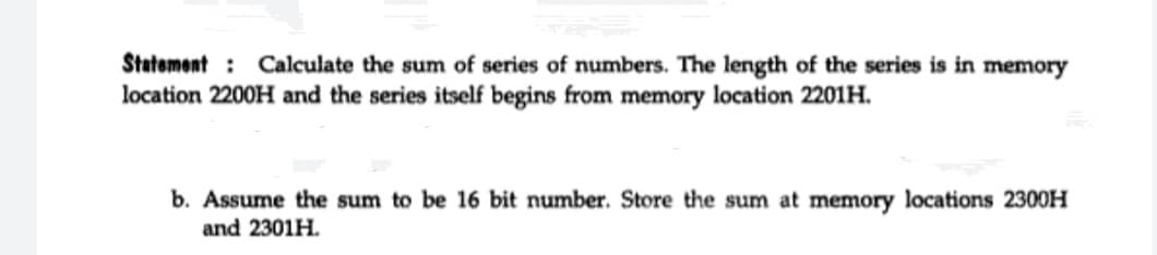 Statement : Calculate the sum of series of numbers. The length of the series is in memory
location 2200H and the series itself begins from memory location 2201H.
b. Assume the sum to be 16 bit number. Store the sum at memory locations 2300H
and 2301H.
