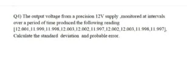 Q1) The output voltage from a precision 12V supply ,monitored at intervals
over a period of time produced the following reading
[12.001,11.999,11.998, 12.003,12.002, 11.997,12.002, 12.003,11.998,11.997J.
Calculate the standard deviation and probable error.
