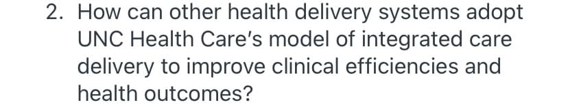 2. How can other health delivery systems adopt
UNC Health Care's model of integrated care
delivery to improve clinical efficiencies and
health outcomes?
