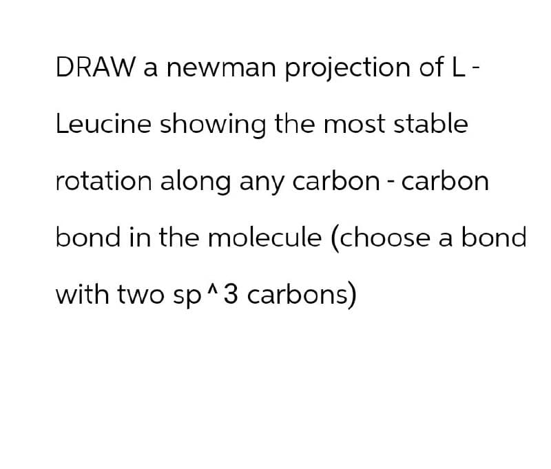 DRAW a newman projection of L-
Leucine showing the most stable
rotation along any carbon - carbon
bond in the molecule (choose a bond
with two sp^3 carbons)