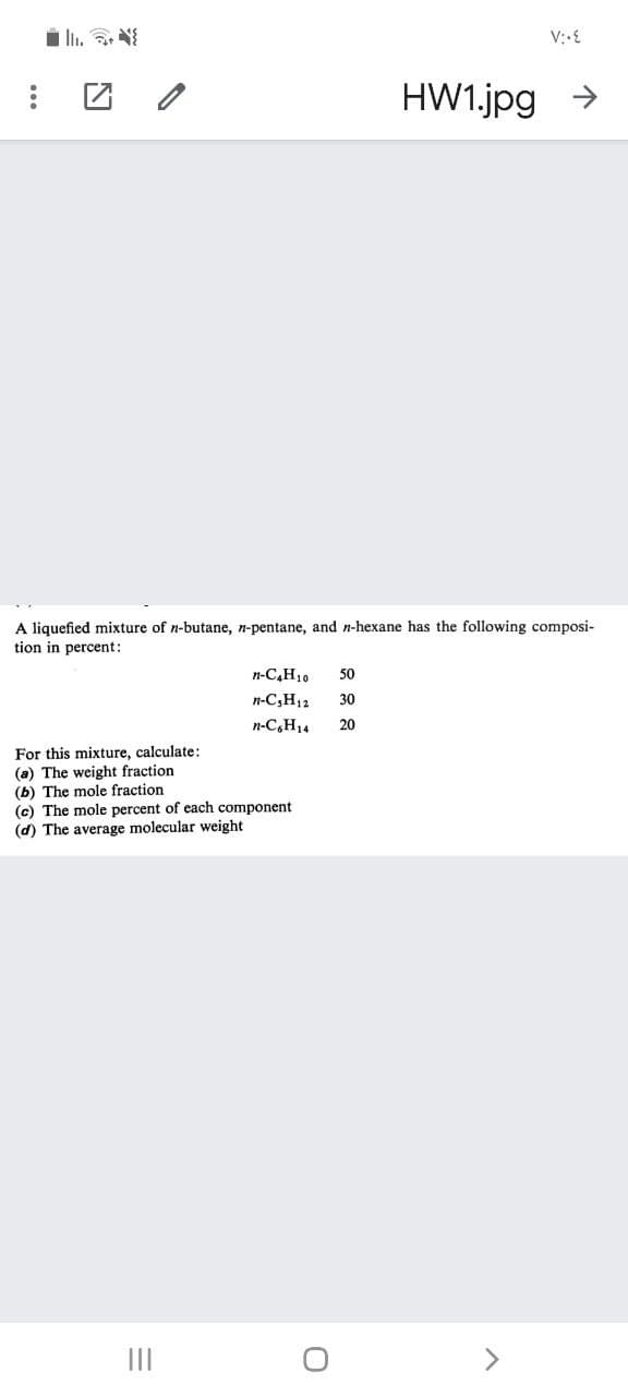 HW1.jpg >
A liquefied mixture of n-butane, n-pentane, and n-hexane has the following composi-
tion in percent:
n-C,H10
50
n-C,H12
30
n-C,H14
20
For this mixture, calculate:
(a) The weight fraction
(b) The mole fraction
(c) The mole percent of each component
(d) The average molecular weight
II
