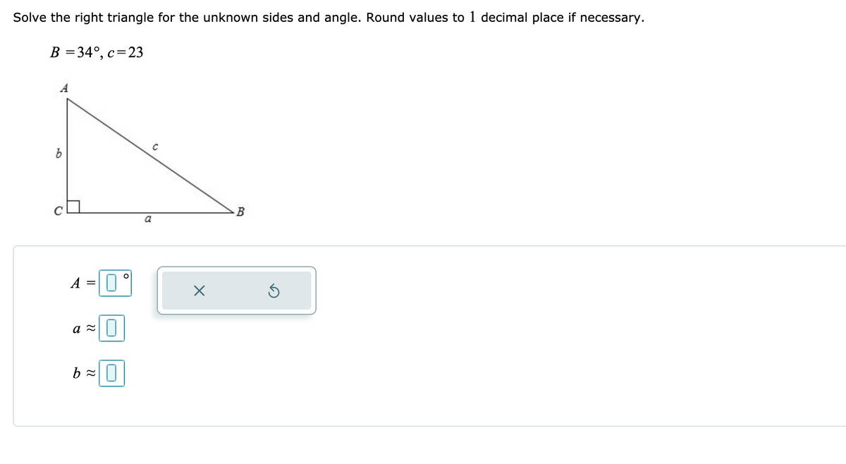 Solve the right triangle for the unknown sides and angle. Round values to 1 decimal place if necessary.
B = 34°, c=23
A
a
A
