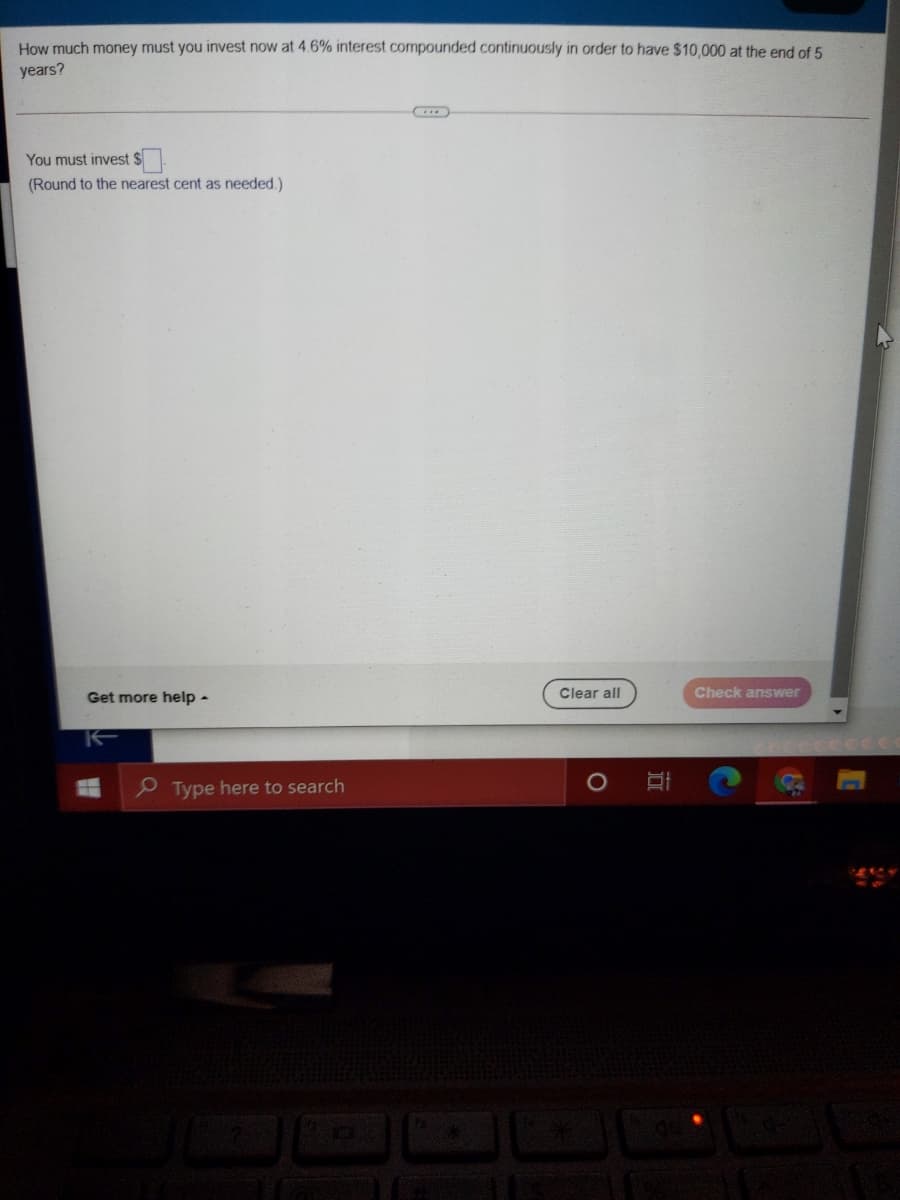 How much money must you invest now at 4.6% interest compounded continuously in order to have $10,000 at the end of 5
years?
You must invest $
(Round to the nearest cent as needed.)
Clear all
Check answer
Get more help -
P Type here to search
