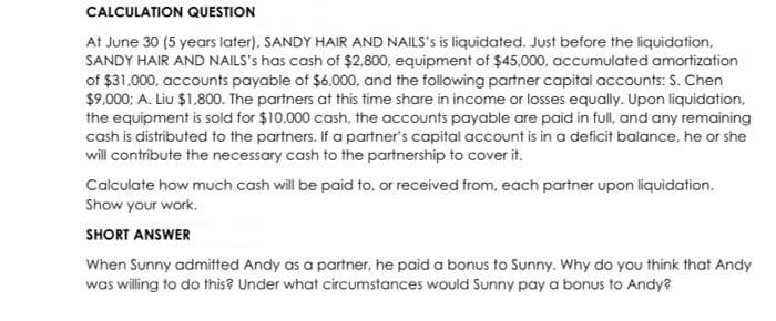 CALCULATION QUESTION
At June 30 (5 years later), SANDY HAIR AND NAILS's is liquidated. Just before the liquidation,
SANDY HAIR AND NAILS's has cash of $2.800, equipment of $45,000, accumulated amortization
of $31,000, accounts payable of $6.000, and the following partner capital accounts: S. Chen
$9.000; A. Liu $1.800. The partners at this time share in income or losses equally. Upon liquidation,
the equipment is sold for $10,000 cash, the accounts payable are paid in full, and any remaining
cash is distributed to the partners. If a partner's capital account is in a deficit balance, he or she
will contribute the necessary cash to the partnership to cover it.
Calculate how much cash will be paid to, or received from, each partner upon liquidation.
Show your work.
SHORT ANSWER
When Sunny admitted Andy as a partner, he paid a bonus to Sunny. Why do you think that Andy
was willing to do this? Under what circumstances would Sunny pay a bonus to Andy?
