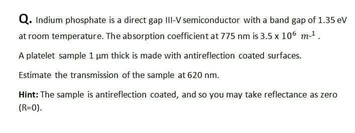 Q. Indium phosphate is a direct gap II-V semiconductor with a band gap of 1.35 eV
at room temperature. The absorption coefficient at 775 nm is 3.5 x 106 m-1.
A platelet sample 1 um thick is made with antireflection coated surfaces.
Estimate the transmission of the sample at 620 nm.
Hint: The sample is antireflection coated, and so you may take reflectance as zero
(R=0).
