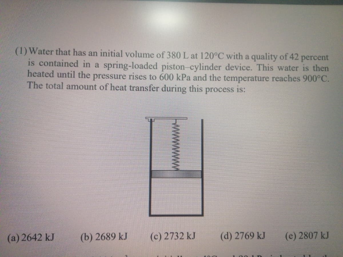 (1) Water that has an initial volume of 380 L at 120°C with a quality of 42 percent
is contained in a spring-loaded piston-cylinder device. This water is then
heated until the pressure rises to 600 kPa and the temperature reaches 900°C.
The total amount of heat transfer during this process is:
(a) 2642 kJ
(b) 2689 kJ
(c) 2732 kJ
(d) 2769 kJ
(e) 2807 kJ
