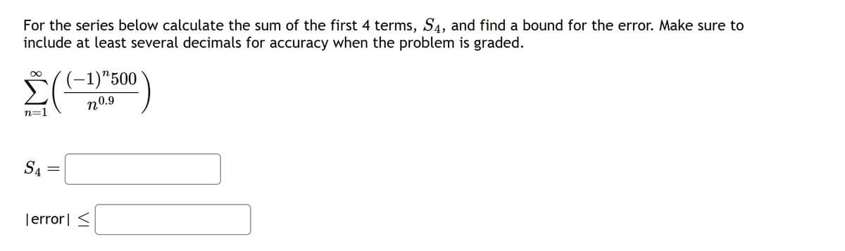 For the series below calculate the sum of the first 4 terms, S4, and find a bound for the error. Make sure to
include at least several decimals for accuracy when the problem is graded.
∞
n=1
SA
=
-1)"500
nº.9
Terror <