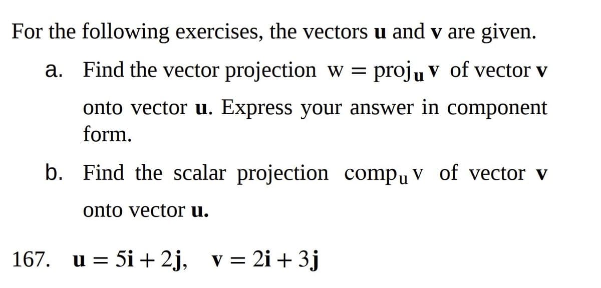 For the following exercises, the vectors u and v are given.
Find the vector projection w = proju v of vector v
onto vector u. Express your answer in component
form.
a.
b. Find the scalar projection compu v of vector v
onto vector u.
167. u = 5i +2j, v = 2i + 3j