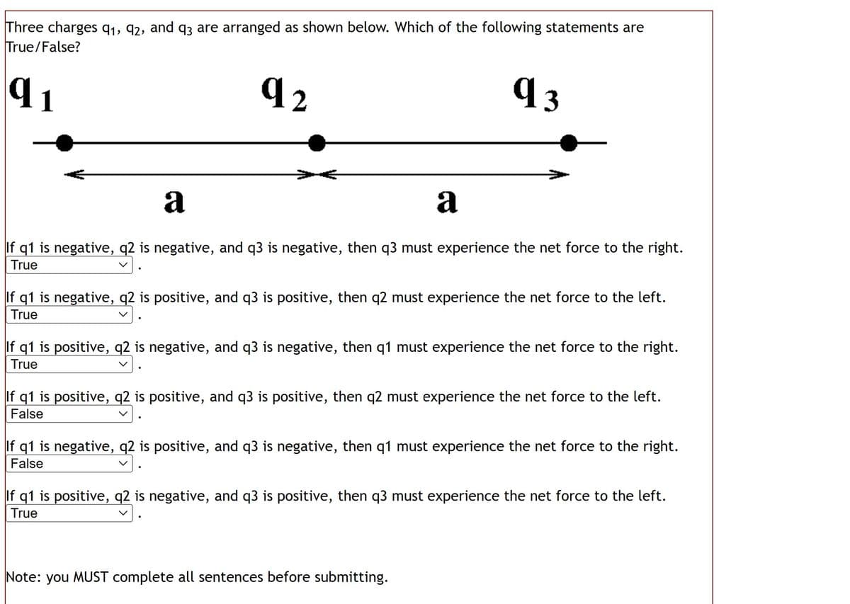 Three charges 91, 92, and 93 are arranged as shown below. Which of the following statements are
True/False?
q3
92
q
1
a
a
If q1 is negative, q2 is negative, and q3 is negative, then q3 must experience the net force to the right.
True
If q1 is negative, q2 is positive, and q3 is positive, then q2 must experience the net force to the left.
True
If q1 is positive, q2 is negative, and q3 is negative, then q1 must experience the net force to the right.
True
If q1 is positive, q2 is positive, and q3 is positive, then q2 must experience the net force to the left.
False
If q1 is negative, q2 is positive, and q3 is negative, then q1 must experience the net force to the right.
False
If q1 is positive, q2 is negative, and q3 is positive, then q3 must experience the net force to the left.
True
Note: you MUST complete all sentences before submitting.