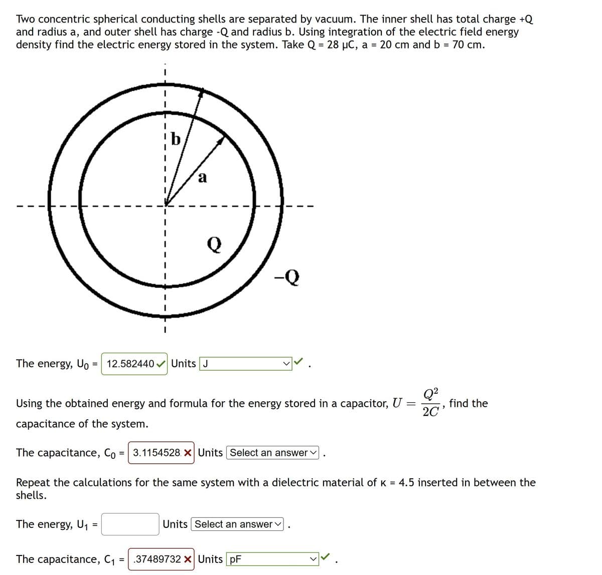 Two concentric spherical conducting shells are separated by vacuum. The inner shell has total charge +Q
and radius a, and outer shell has charge -Q and radius b. Using integration of the electric field energy
density find the electric energy stored in the system. Take Q = 28 µC, a = 20 cm and b = 70 cm.
I
1
The energy, U₁ = 12.582440✔✔ Units J
The energy, U₁
a
=
=
Using the obtained energy and formula for the energy stored in a capacitor, U
capacitance of the system.
The capacitance, Co 3.1154528 X Units Select an answer ✓
Repeat the calculations for the same system with a dielectric material of k = 4.5 inserted in between the
shells.
The capacitance, C₁
=
-Q
Units Select an answer ✓
.37489732 X Units pF
Q²
20¹
find the