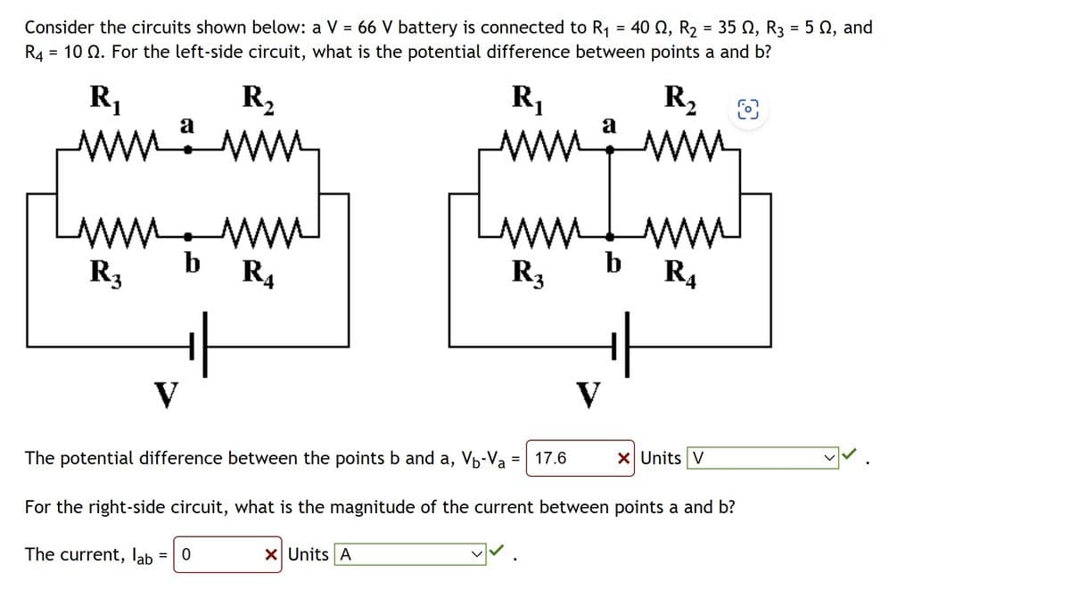 Consider the circuits shown below: a V = 66 V battery is connected to R₁ = 40 , R₂ = 35 N, R3 = 5 №, and
R4 = 10 2. For the left-side circuit, what is the potential difference between points a and b?
R₁
O
R₁
www
a
www.www
www.
R3
www
R4
b
V
R₂
www
= 0
ww
R3
X Units A
a
= 17.6
V
The potential difference between the points b and a, V-Va
For the right-side circuit, what is the magnitude of the current between points a and b?
The current, lab
R₂
www
ww
R4
X Units V