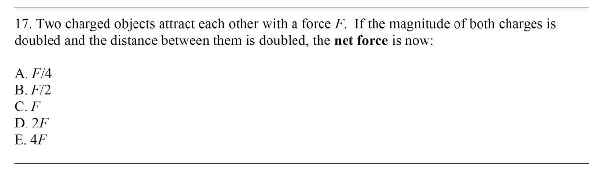 17. Two charged objects attract each other with a force F. If the magnitude of both charges is
doubled and the distance between them is doubled, the net force is now:
A. F/4
B. F/2
C.F
D. 2F
E. 4F