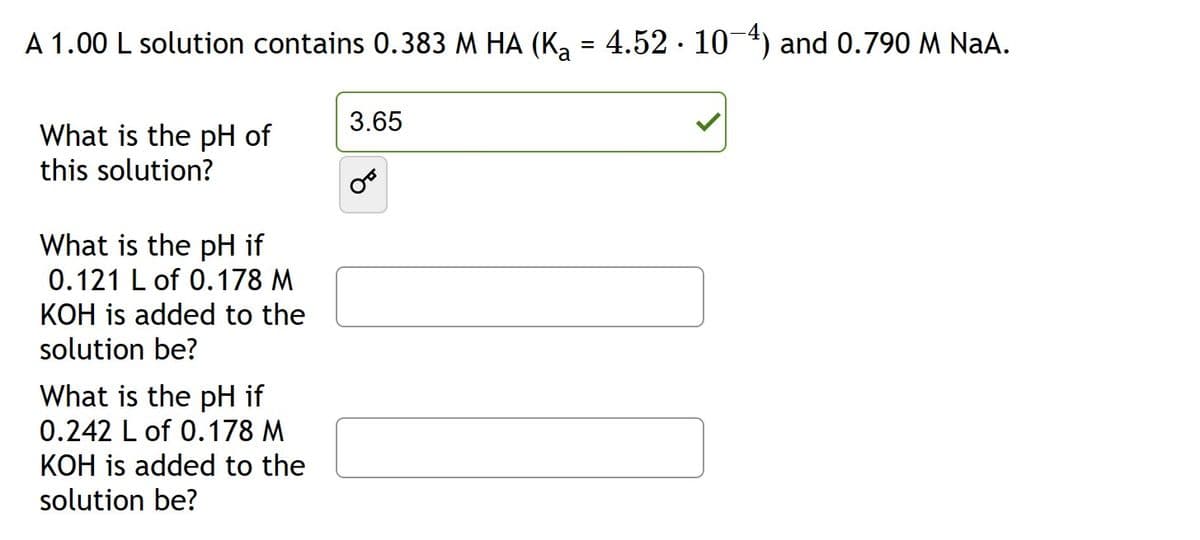 A 1.00 L solution contains 0.383 M HA (K₂ = 4.52 · 10−4) and 0.790 M NaA.
What is the pH of
this solution?
What is the pH if
0.121 L of 0.178 M
KOH is added to the
solution be?
What is the pH if
0.242 L of 0.178 M
KOH is added to the
solution be?
3.65