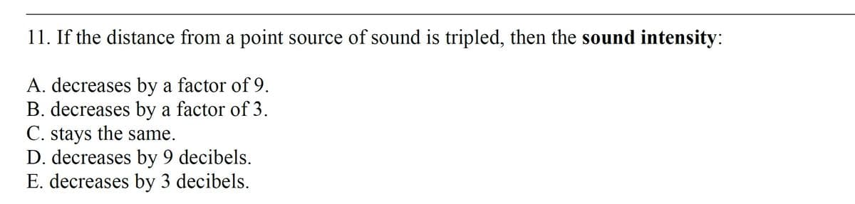 11. If the distance from a point source of sound is tripled, then the sound intensity:
A. decreases by a factor of 9.
B. decreases by a factor of 3.
C. stays the same.
D. decreases by 9 decibels.
E. decreases by 3 decibels.