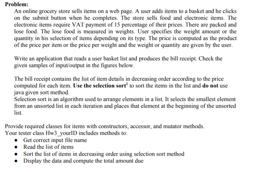 Problem:
An online grocery store sells items on a web page. A user adds items to a basket and he clicks
on the submit button when he completes. The store sells food and electronic items. The
electronic items require VAT payment of 15 percentage of their prices. There are packed and
lose food. The lose food is measured in weights. User specifies the weight amount or the
quantity in his selection of items depending on its type. The price is computed as the product
of the price per item or the price per weight and the weight or quantity are given by the user.
Write an application that reads a user basket list and produces the bill receipt. Check the
given samples of input/output in the figures below.
The bill receipt contains the list of item details in decreasing order according to the price
computed for each item. Use the selection sort' to sort the items in the list and do not use
java given sort method.
Selection sort is an algorithm used to arrange elements in a list. It selects the smallest element
from an unsorted list in each iteration and places that element at the beginning of the unsorted
list.
Provide required classes for items with constructors, accessor, and mutator methods.
Your tester class Hw3_yourID includes methods to:
• Get correct input file name
• Read the list of items
Sort the list of items in decreasing order using selection sort method
• Display the data and compute the total amount due
