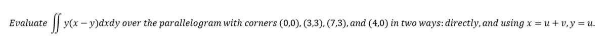 Evaluate
ff y(x − y)dxdy over the parallelogram with corners (0,0), (3,3), (7,3), and (4,0) in two ways: directly, and using x = u + v, y = u.