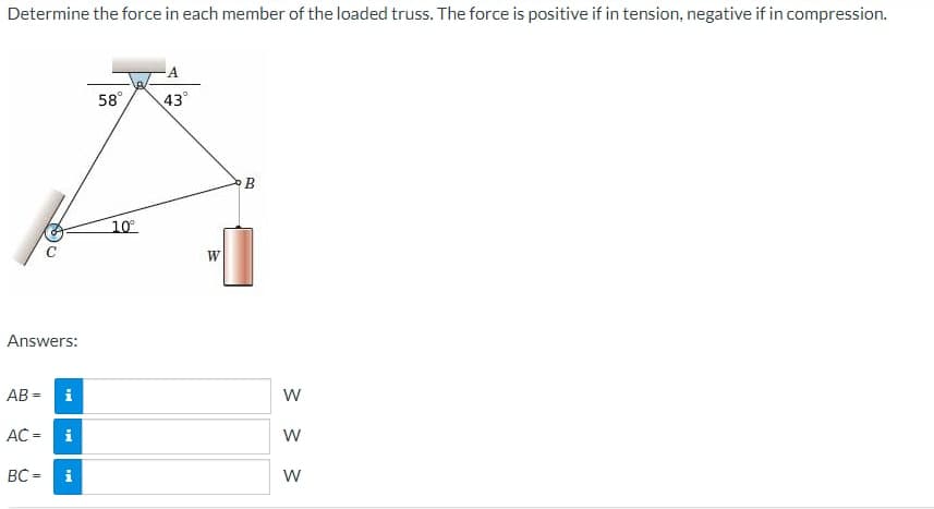 Determine the force in each member of the loaded truss. The force is positive if in tension, negative if in compression.
Answers:
AB= i
AC =
BC =
Mi
i
58°
10°
-A
43°
W
B
W
W
W