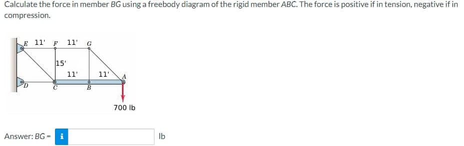 Calculate the force in member BG using a freebody diagram of the rigid member ABC. The force is positive if in tension, negative if in
compression.
E 11 F 11' G
KEY
15'
11'
11'
B
Answer: BG=
MI
700 lb
lb