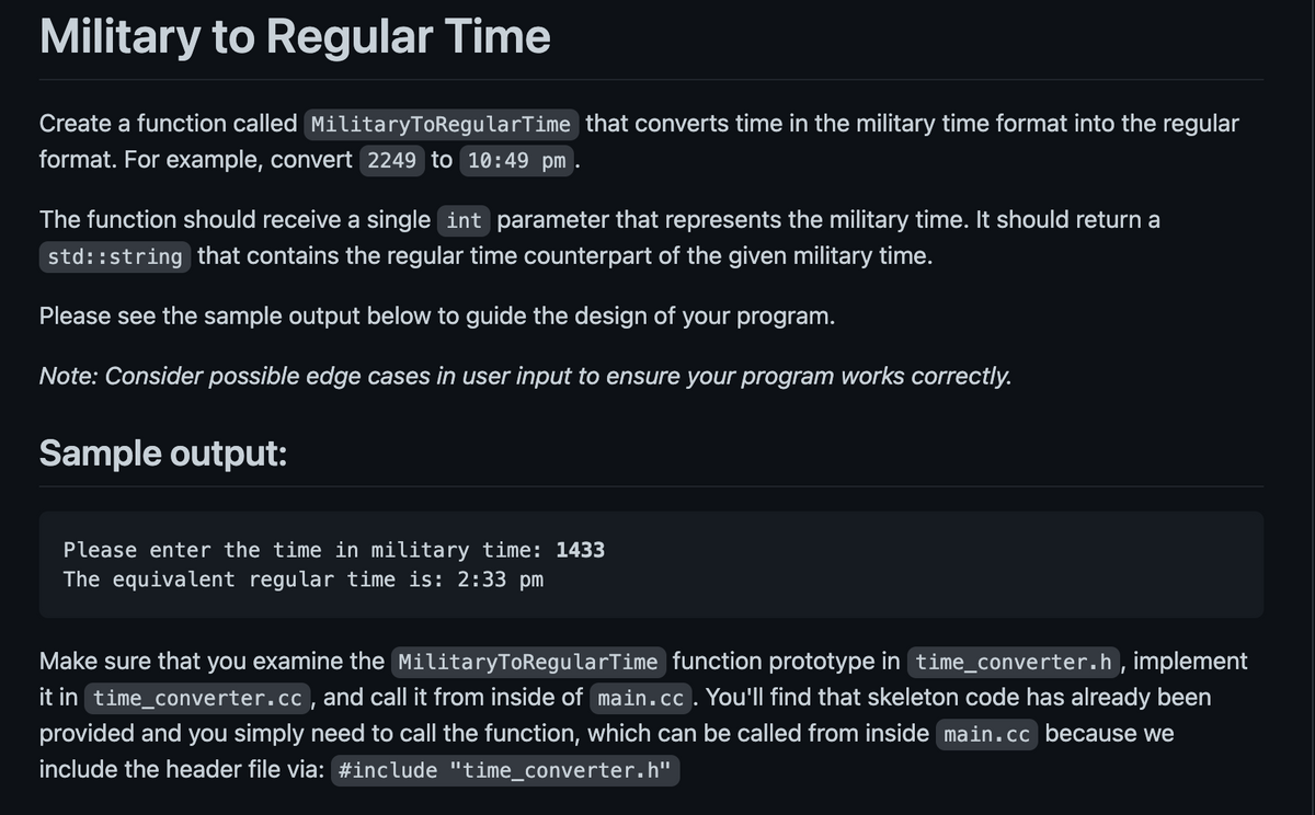 Military to Regular Time
Create a function called MilitaryToRegularTime that converts time in the military time format into the regular
format. For example, convert 2249 to 10:49 pm
The function should receive a single int parameter that represents the military time. It should return a
std::string that contains the regular time counterpart of the given military time.
Please see the sample output below to guide the design of your program.
Note: Consider possible edge cases in user input to ensure your program works correctly.
Sample output:
Please enter the time in military time: 1433
The equivalent regular time is: 2:33 pm
Make sure that you examine the MilitaryToRegularTime function prototype in time_converter.h, implement
it in time_converter.cc, and call it from inside of main.cc . You'll find that skeleton code has already been
provided and you simply need to call the function, which can be called from inside main.cc because we
include the header file via: #include "time_converter.h"