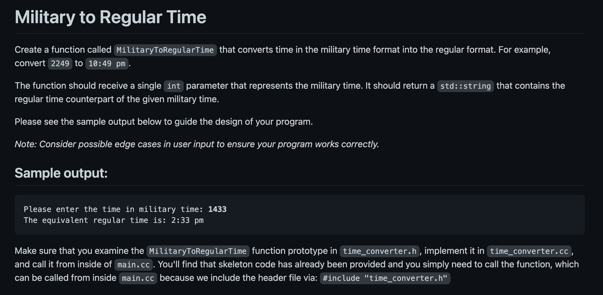 Military to Regular Time
Create a function called MilitaryToRegularTime that converts time in the military time format into the regular format. For example,
convert 2249 to 10:49 pm.
The function should receive a single int parameter that represents the military time. It should return a std::string that contains the
regular time counterpart of the given military time.
Please see the sample output below to guide the design of your program.
Note: Consider possible edge cases in user input to ensure your program works correctly.
Sample output:
Please enter the time in military time: 1433
The equivalent regular time is: 2:33 pm
Make sure that you examine the MilitaryToRegularTime function prototype in time_converter.h, implement it in time_converter.cc,
and call it from inside of main.cc. You'll find that skeleton code has already been provided and you simply need to call the function, which
can be called from inside main.cc because we include the header file via: #include "time_converter.h"