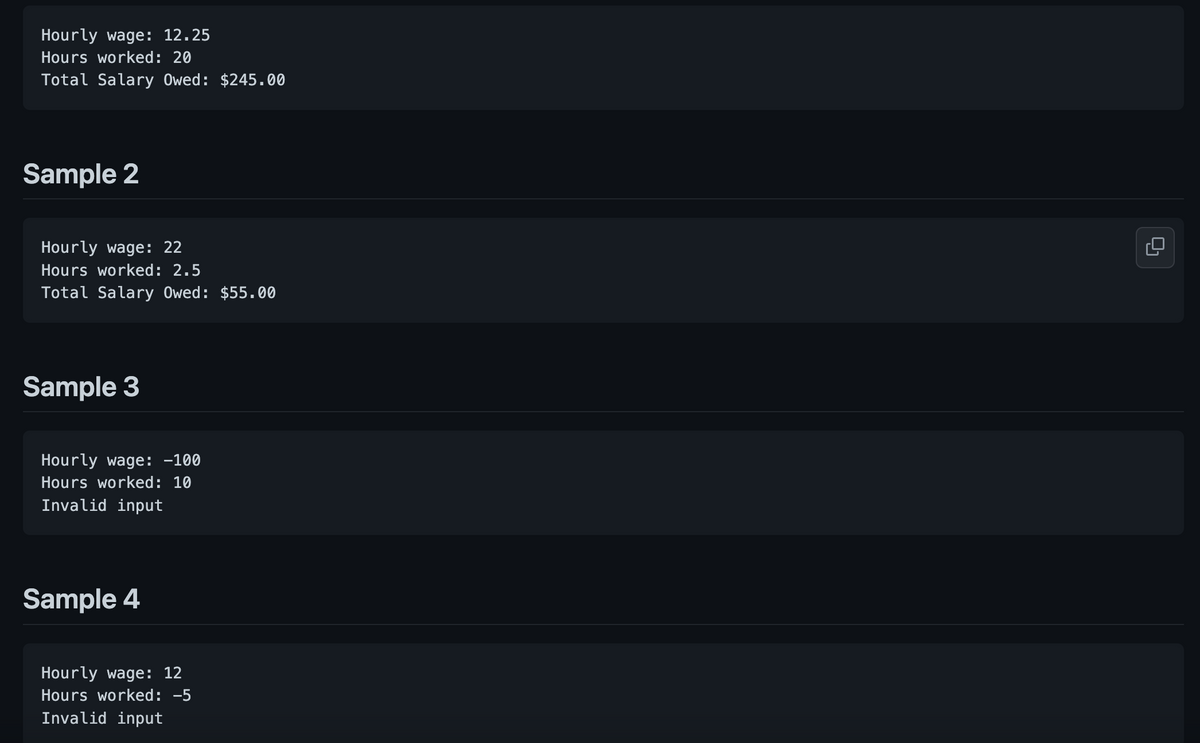 Hourly wage: 12.25
Hours worked: 20
Total Salary Owed: $245.00
Sample 2
Hourly wage: 22
Hours worked: 2.5
Total Salary Owed: $55.00
Sample 3
Hourly wage: -100
Hours worked: 10
Invalid input
Sample 4
Hourly wage: 12
Hours worked: -5
Invalid input
9