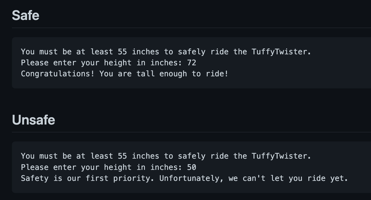 Safe
You must be at least 55 inches to safely ride the TuffyTwister.
Please enter your height in inches: 72
Congratulations! You are tall enough to ride!
Unsafe
You must be at least 55 inches to safely ride the TuffyTwister.
Please enter your height in inches: 50
Safety is our first priority. Unfortunately, we can't let you ride yet.