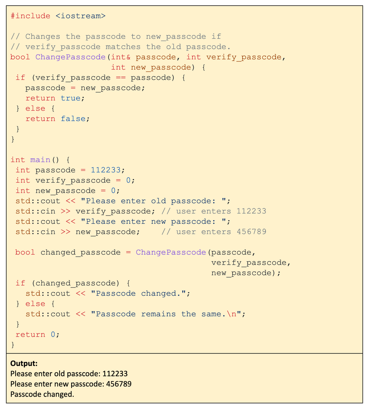 #include <iostream>
// Changes the passcode to new_passcode if
// verify_passcode matches the old passcode.
bool Change Passcode (int& passcode, int verify_passcode,
int new_passcode) {
passcode) {
if (verify_passcode
passcode =
return true;
}
} else {
return false;
int main() {
int passcode
int verify_passcode
int new_passcode
new_passcode;
==
= 112233;
=
}
return 0;
=
0;
std::cout << "Please enter old passcode: ";
std::cin >> verify_passcode; // user enters 112233
std::cout << "Please enter new passcode: ";
std::cin >> new_passcode;
// user enters 456789
bool changed_passcode
0;
=
Change Passcode (passcode,
if (changed_passcode) {
std::cout << "Passcode changed.";
} else {
std::cout << "Passcode remains the same.\n";
Output:
Please enter old passcode: 112233
Please enter new passcode: 456789
Passcode changed.
verify_passcode,
new_passcode);