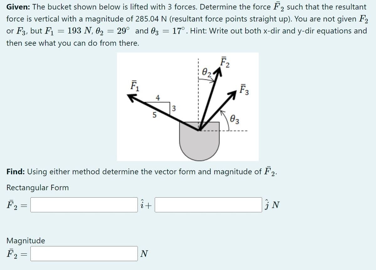 Given: The bucket shown below is lifted with 3 forces. Determine the force F2 such that the resultant
force is vertical with a magnitude of 285.04 N (resultant force points straight up). You are not given F2
or F3, but F₁ 193 N, 0₂ = 29° and 03 = 17°. Hint: Write out both x-dir and y-dir equations and
then see what you can do from there.
F₂
2
-
Magnitude
F₂
F₁
4
5
î+
N
3
0₂2
Find: Using either method determine the vector form and magnitude of F2.
Rectangular Form
F₂
03
F3
U.>
N