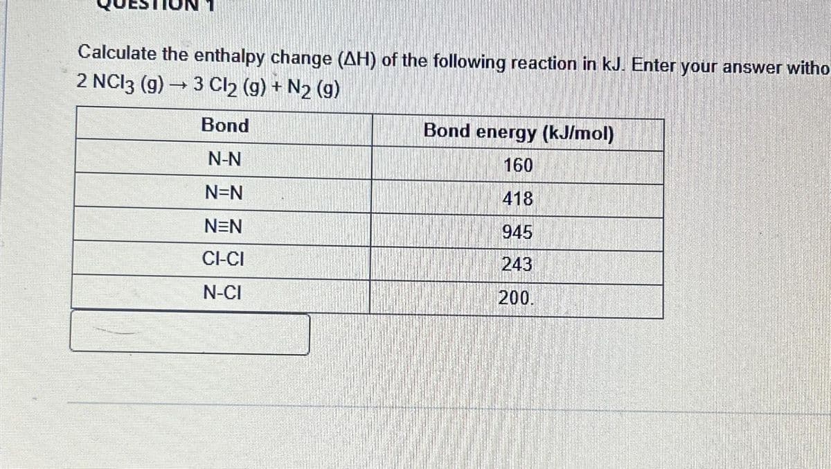 Calculate the enthalpy change (AH) of the following reaction in kJ. Enter your answer witho
2 NC13 (g) → 3 Cl₂ (g) + N2 (g)
Bond
N-N
N=N
NEN
CI-CI
N-CI
Bond energy (kJ/mol)
160
418
945
243
200.