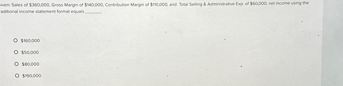 iven: Sales of $360,000, Gross Margin of $140,000, Contribution Margin of $110,000, and Total Selling & Administrative Exp. of $60,000, net income using the
aditional income statement format equals
O $160,000
O $50,000
O $80,000
O $190,000