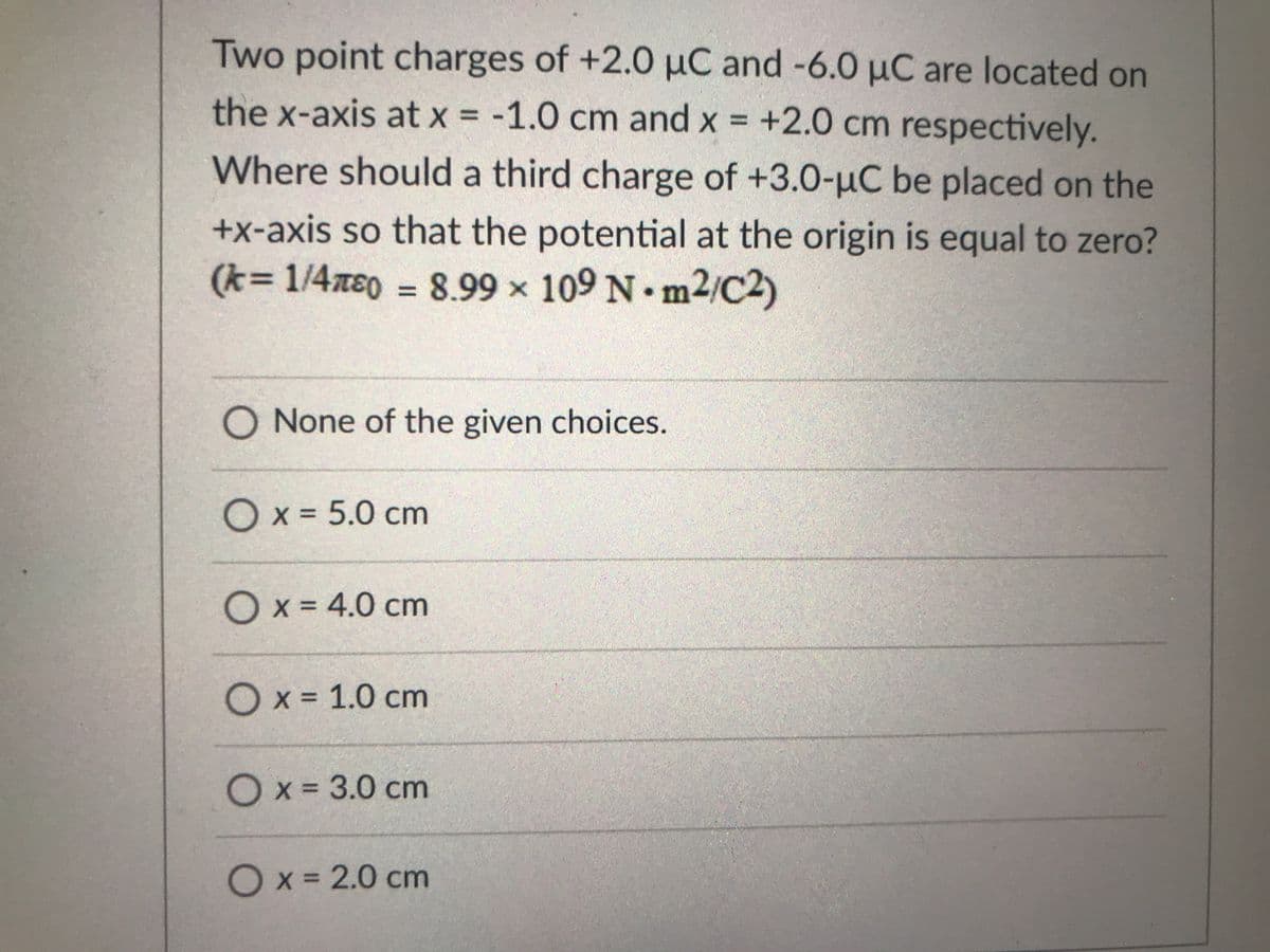 Two point charges of +2.0 µC and -6.0 µC are located on
the x-axis at x = -1.0 cm and x = +2.0 cm respectively.
Where should a third charge of +3.0-uC be placed on the
+x-axis so that the potential at the origin is equal to zero?
(k=1/4xe0 = 8.99 x 109 N• m2/C2)
%3D
O None of the given choices.
O x = 5.0 cm
%3D
Ox = 4.0 cm
%3D
O x = 1.0 cm
Ox = 3.0 cm
%3D
Ox= 2.0 cm
