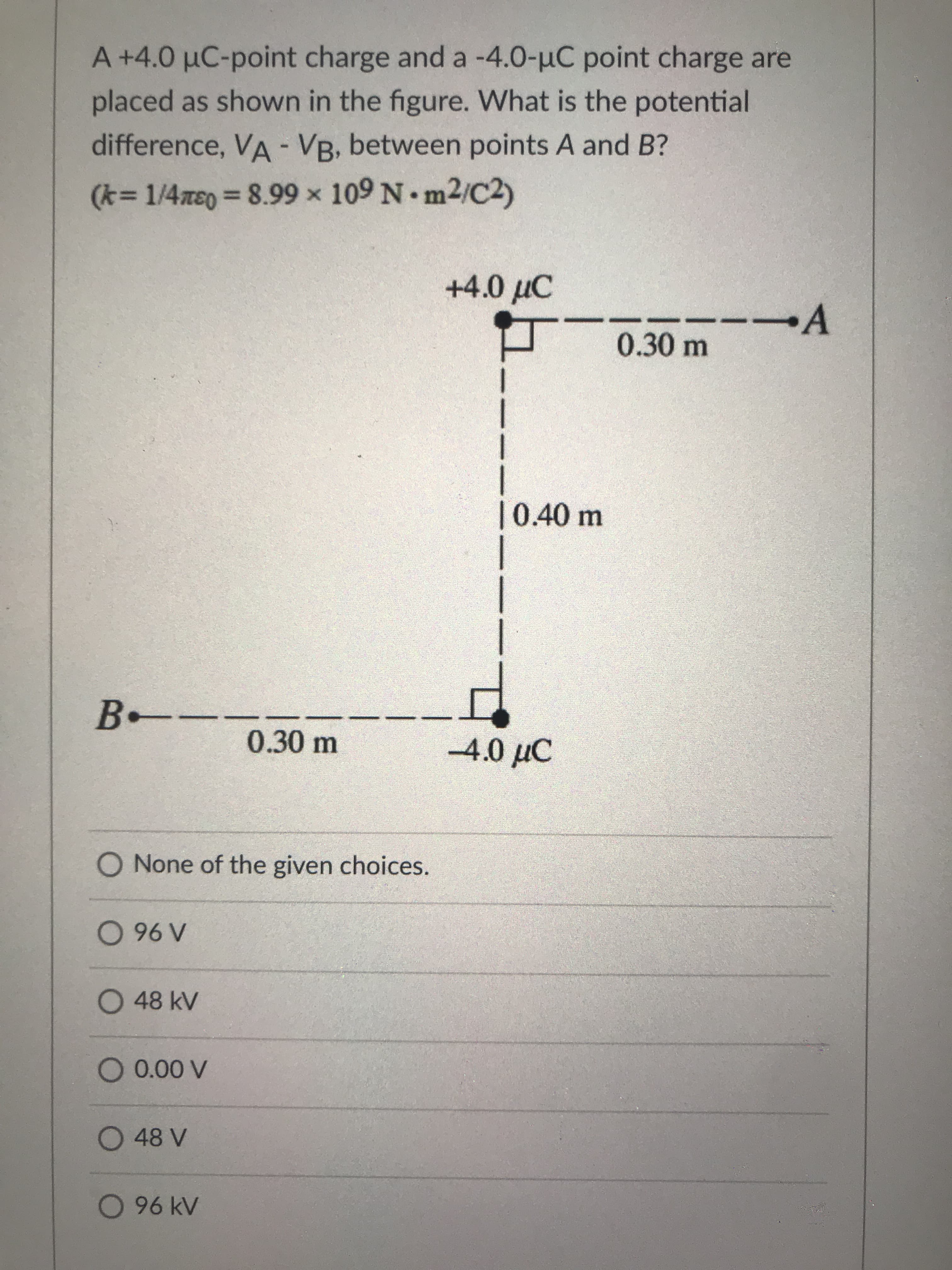 A+4.0 µC-point charge and a -4.0-uC point charge are
placed as shown in the figure. What is the potential
difference, VA - VB, between points A and B?
(k=D1/4xe03D8.99 x 109 N. m2/C2)
+4.0 µC
-A
0.30 m
|0.40m
B-
0.30m
-4.0 µC
O None of the given choices.
196 O
O48 kV
O 48 V
96 kV
