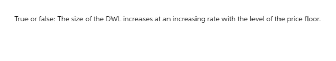 True or false: The size of the DWL increases at an increasing rate with the level of the price floor.