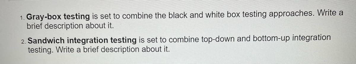 1. Gray-box testing is set to combine the black and white box testing approaches. Write a
brief description about it.
2. Sandwich integration testing is set to combine top-down and bottom-up integration
testing. Write a brief description about it.
