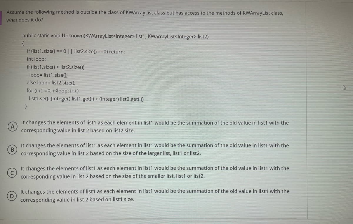 Assume the following method is outside the class of KWArrayList class but has access to the methods of KWArrayList class,
what does it do?
public static void Unknown(KWArrayList<Integer> list1, KWarrayList<Integer> list2)
{
if (list1.size() == 0 || list2.size() ==0) return;
int loop;
if (list1.size() < list2.size())
loop= list1.size();
else loop= list2.size();
for (int i=0; i<loop; i++)
list1.set(i,(Integer) list1.get(i) + (Integer) list2.get(i))
}
It changes the elements of list1 as each element in list1 would be the summation of the old value in list1 with the
corresponding value in list 2 based on list2 size.
It changes the elements of list1 as each element in list1 would be the summation of the old value in list1 with the
corresponding value in list 2 based on the size of the larger list, list1 or list2.
It changes the elements of list1 as each element in list1 would be the summation of the old value in list1 with the
corresponding value in list 2 based on the size of the smaller list, list1 or list2.
It changes the elements of list1 as each element in list1 would be the summation of the old value in list1 with the
corresponding value in list 2 based on list1 size.
B)
