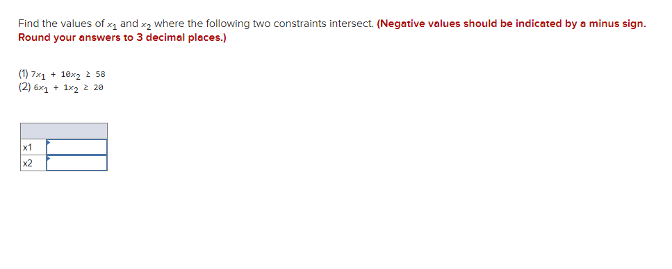 Find the values of x, and x, where the following two constraints intersect. (Negative values should be indicated by a minus sign.
Round your answers to 3 decimal places.)
(1) 7x1 + 10x2 2 58
(2) 6x1 + 1x2 2 20
х1
x2
