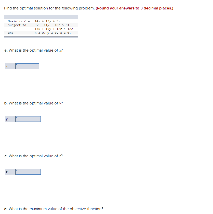 Find the optimal solution for the following problem. (Round your answers to 3 decimal places.)
Maximize C =
14x + 13y + 5z
9x + 11y + 18z s 61
14x + 15y + 12z s 122
x 2 0, y 2 0, z ż 0.
subject to
and
a. What is the optimal value of x?
b. What is the optimal value of y?
c. What is the optimal value of z?
d. What is the maximum value of the objective function?
