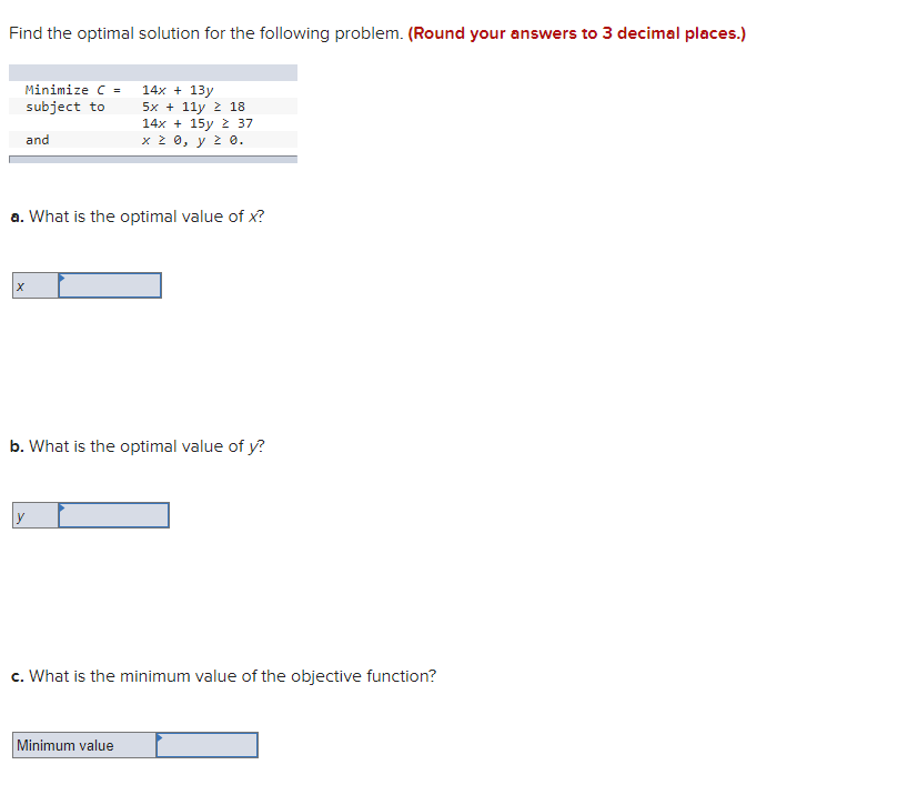 Find the optimal solution for the following problem. (Round your answers to 3 decimal places.)
Minimize C =
14x + 13y
subject to
5x + 11y ž 18
14x + 15y 2 37
x 2 0, y z 0.
and
a. What is the optimal value of x?
b. What is the optimal value of y?
c. What is the minimum value of the objective function?
Minimum value
