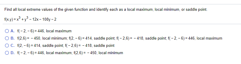 Find all local extreme values of the given function and identify each as a local maximum, local minimum, or saddle point.
f(x.y) = x° +y° - 12x– 108y - 2
O A. f(- 2, - 6) = 446, local maximum
O B. f(2,6) = - 450, local minimum; f(2, – 6) = 414, saddle point; f( - 2,6) = - 418, saddle point; f( - 2, – 6) = 446, local maximum
OC. f(2, - 6) = 414, saddle point; f(- 2,6) = - 418, saddle point
O D. f(- 2, - 6) = 446, local maximum; f(2,6) = - 450, local minimum
