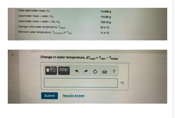 Initial calorimeter mass, m,
13.366 g
Calorimeter mass + water, m2
110.90 g
Calorimeter mass + water + ice, mg
129.18 g
Average initial water temperature, Tintal
27.4 °C
Minimum water temperature, Tmnimum or Tmin
11.4 "C
Change in water temperature, ATcool Tmin - Tinitital
%3D
"C
Submit
Request Answer
