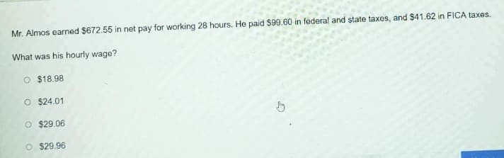 Mr. Almos earned $672.55 in net pay for working 28 hours. He paid $99.60 in federal and state taxes, and $41.62 in FICA taxes.
What was his hourly wage?
O $18.98
O $24.01
O $29.06
O $29.96
G