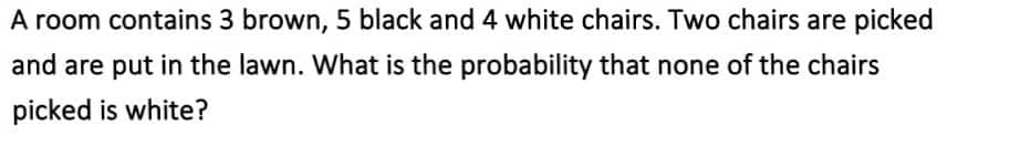 A room contains 3 brown, 5 black and 4 white chairs. Two chairs are picked
and are put in the lawn. What is the probability that none of the chairs
picked is white?