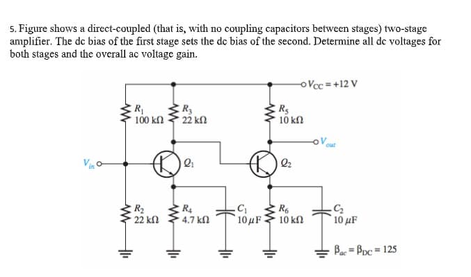 5. Figure shows a direct-coupled (that is, with no coupling capacitors between stages) two-stage
amplifier. The de bias of the first stage sets the de bias of the second. Determine all de voltages for
both stages and the overall ac voltage gain.
oVcc =+12 V
R
R3
100 kn
22 kn
10 kn
out
Vin
2
R2
22 kn
R4
4.7 kN
R6
10μ 1
10 kn
10 μ
Bac = Ppc = 125
