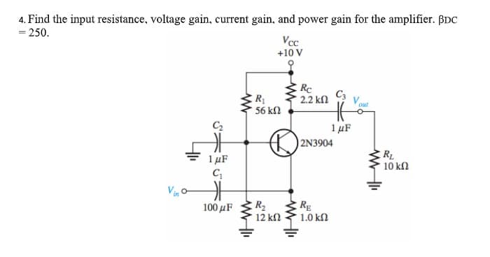 4. Find the input resistance, voltage gain, current gain, and power gain for the amplifier. BDC
= 250.
%3D
Vcc
+10 V
Rc
2.2 kn
C3
out
56 k2
C2
1 µF
2N3904
1 µF
RL
10 k2
R2
RE
1.0 kN
100 μF
12 kN
