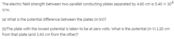 The electric field strength between two parallel conducting plates separated by 4.60 cm is 5.40 X 10
V/m.
(a) What is the potential difference between the plates (in kV)?
(b)The plate with the lowest potential is taken to be at zero volts. What is the potential (in V) 1.20 cm
from that plate (and 3.40 cm from the other)?